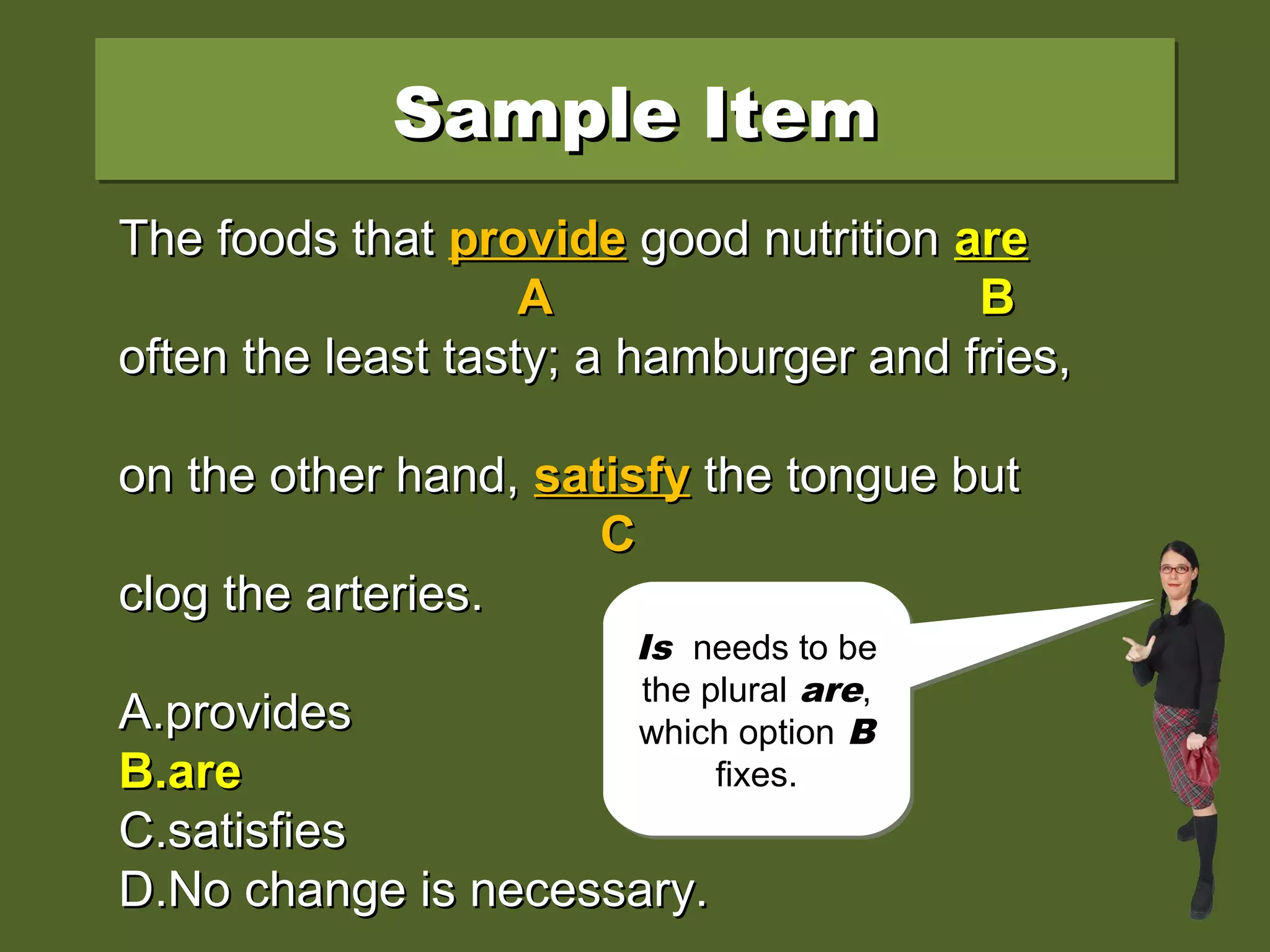 Sample ItemSample ItemSample ItemSample Item
The foods that provide good nutrition isThe foods that provide good nutrition is
often the least tasty; a hamburger and fries,often the least tasty; a hamburger and fries,
on the other hand, satisfy the tongue buton the other hand, satisfy the tongue but
clog the arteries.clog the arteries.
A.A.providesprovides
B.B.areare
C.C.satisfiessatisfies
D.D.No change is necessary.No change is necessary.
The foods thatThe foods that provideprovide good nutritiongood nutrition isis
AA BB
often the least tasty; a hamburger and fries,often the least tasty; a hamburger and fries,
on the other hand,on the other hand, satisfysatisfy the tongue butthe tongue but
CC
clog the arteries.clog the arteries.
A.A.providesprovides
B.B.areare
C.C.satisfiessatisfies
D.D.No change is necessary.No change is necessary.
The foods thatThe foods that provideprovide good nutritiongood nutrition areare
AA BB
often the least tasty; a hamburger and fries,often the least tasty; a hamburger and fries,
on the other hand,on the other hand, satisfysatisfy the tongue butthe tongue but
CC
clog the arteries.clog the arteries.
A.A.providesprovides
B.B.areare
C.C.satisfiessatisfies
D.D.No change is necessary.No change is necessary.
Does
disagreement
happen at
provide, is, or
satisfy?
Does
disagreement
happen at
provide, is, or
satisfy?
Is needs to be
the plural are,
which option B
fixes.
Is needs to be
the plural are,
which option B
fixes.
 