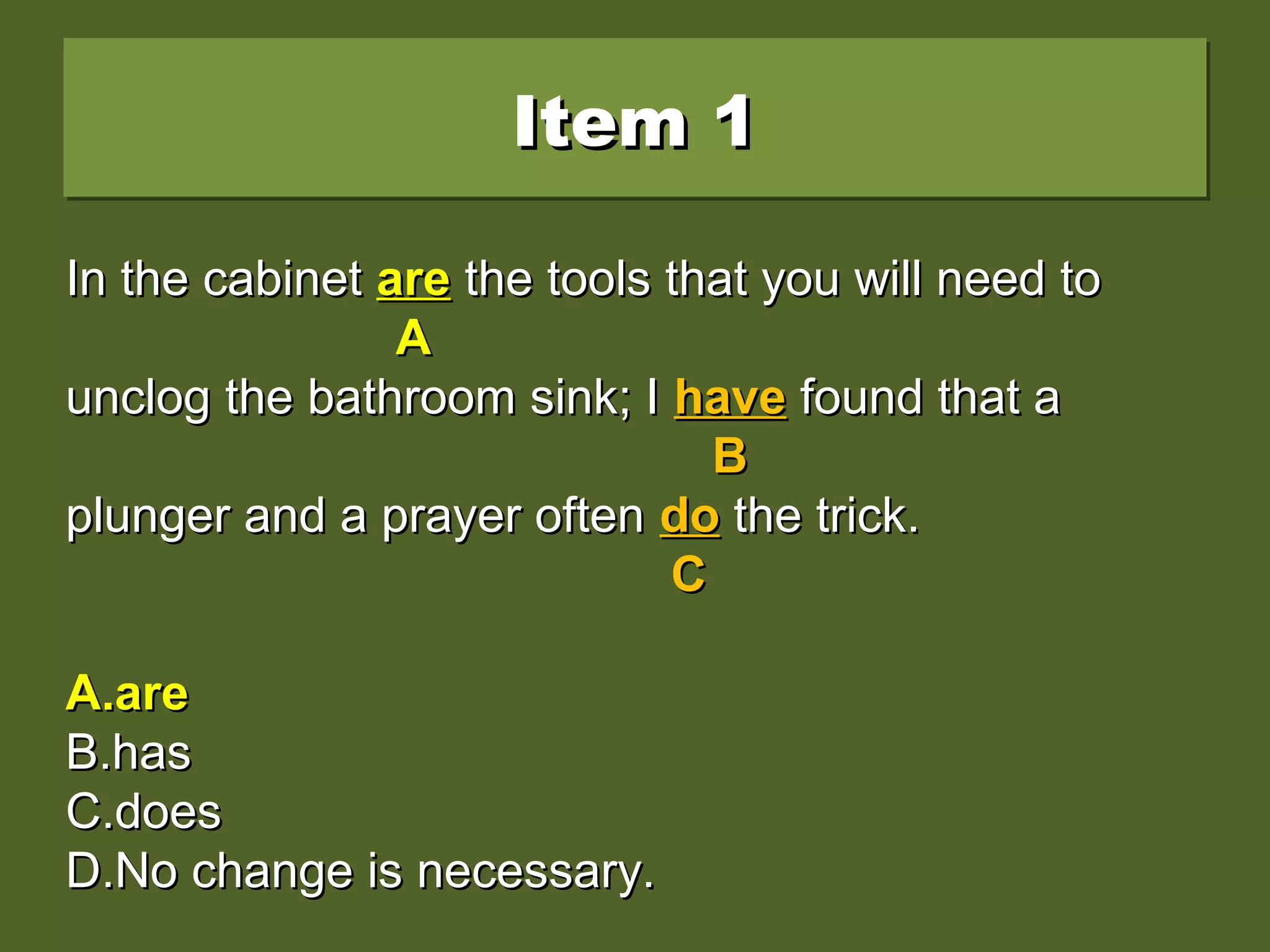 Item 1Item 1Item 1Item 1
In the cabinet is the tools that you will need toIn the cabinet is the tools that you will need to
unclog the bathroom sink; I have found that aunclog the bathroom sink; I have found that a
plunger and a prayer often do the trick.plunger and a prayer often do the trick.
A.A.areare
B.B.hashas
C.C.doesdoes
D.D.No change is necessary.No change is necessary.
In the cabinetIn the cabinet isis the tools that you will need tothe tools that you will need to
AA
unclog the bathroom sink; Iunclog the bathroom sink; I havehave found that afound that a
BB
plunger and a prayer oftenplunger and a prayer often dodo the trick.the trick.
CC
A.A.areare
B.B.hashas
C.C.doesdoes
D.D.No change is necessary.No change is necessary.
In the cabinetIn the cabinet areare the tools that you will need tothe tools that you will need to
AA
unclog the bathroom sink; Iunclog the bathroom sink; I havehave found that afound that a
BB
plunger and a prayer oftenplunger and a prayer often dodo the trick.the trick.
CC
A.A.areare
B.B.hashas
C.C.doesdoes
D.D.No change is necessary.No change is necessary.
 