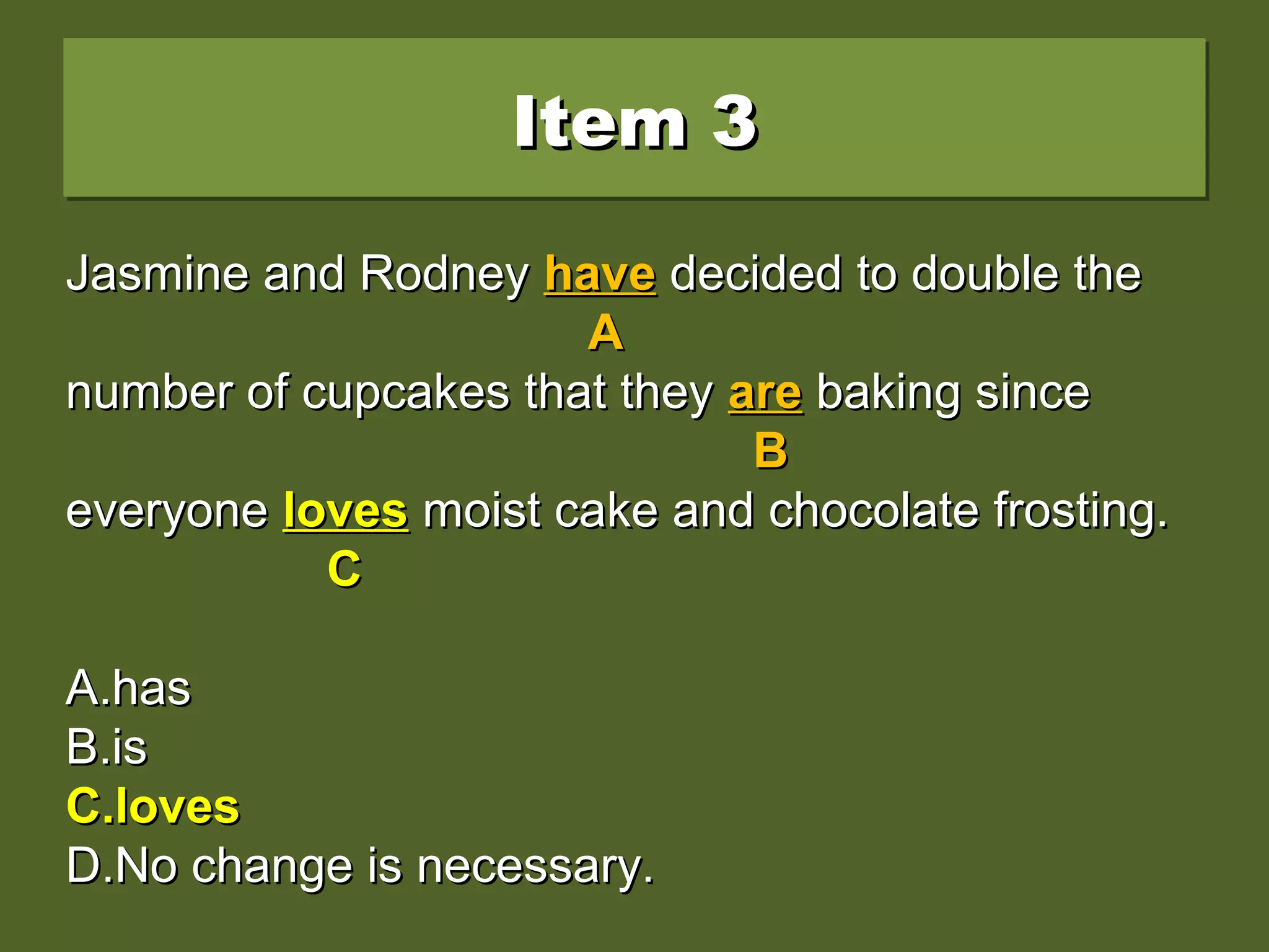 Item 3Item 3Item 3Item 3
Jasmine and Rodney have decided to double theJasmine and Rodney have decided to double the
number of cupcakes that they are baking sincenumber of cupcakes that they are baking since
everyone love moist cake and chocolate frosting.everyone love moist cake and chocolate frosting.
A.A.hashas
B.B.isis
C.C.lovesloves
D.D.No change is necessary.No change is necessary.
Jasmine and RodneyJasmine and Rodney havehave decided to double thedecided to double the
AA
number of cupcakes that theynumber of cupcakes that they areare baking sincebaking since
BB
everyoneeveryone lovelove moist cake and chocolate frosting.moist cake and chocolate frosting.
CC
A.A.hashas
B.B.isis
C.C.lovesloves
D.D.No change is necessary.No change is necessary.
Jasmine and RodneyJasmine and Rodney havehave decided to double thedecided to double the
AA
number of cupcakes that theynumber of cupcakes that they areare baking sincebaking since
BB
everyoneeveryone lovesloves moist cake and chocolate frosting.moist cake and chocolate frosting.
CC
A.A.hashas
B.B.isis
C.C.lovesloves
D.D.No change is necessary.No change is necessary.
 