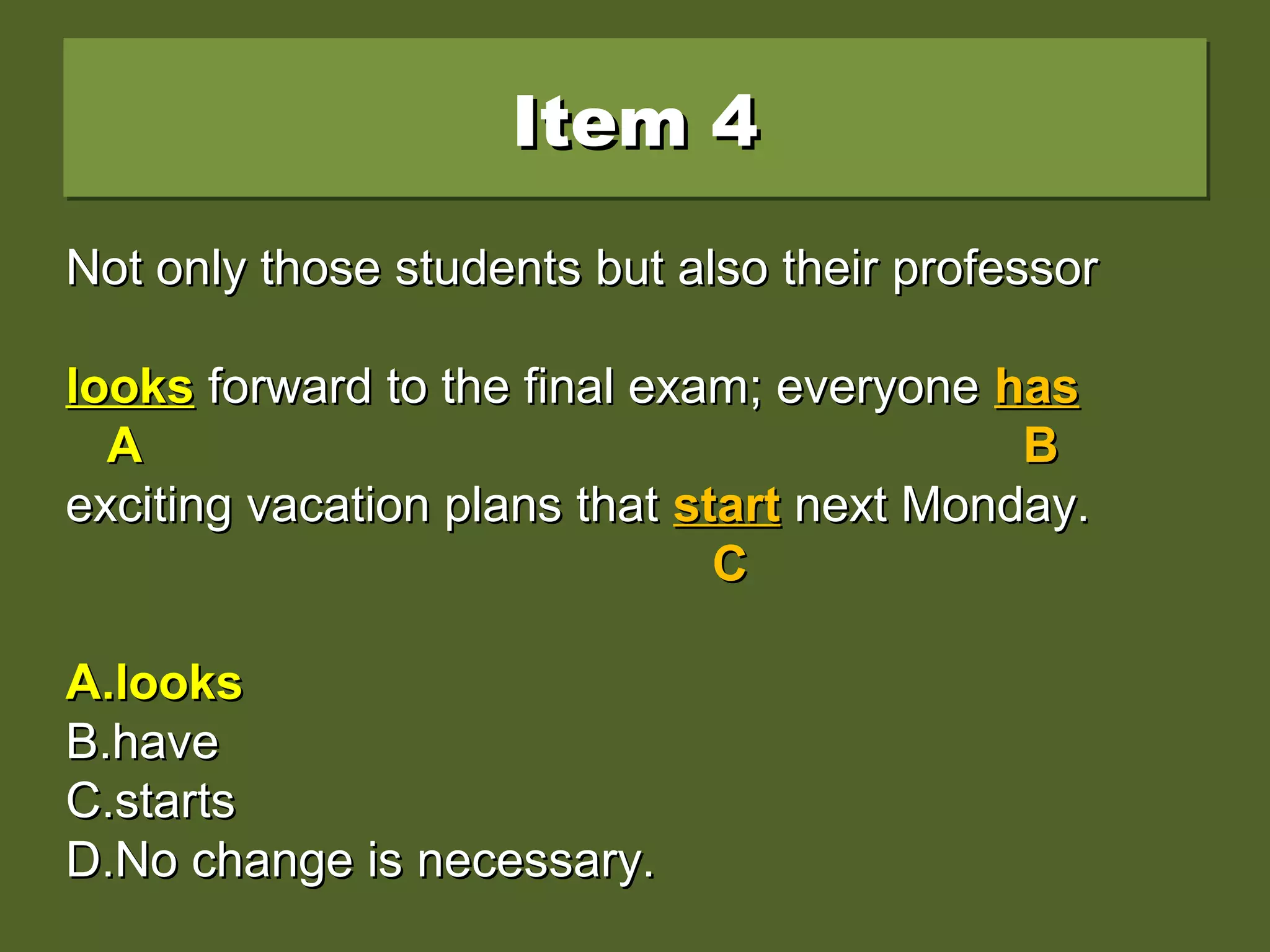 Item 4Item 4Item 4Item 4
Not only those students but also their professorNot only those students but also their professor
look forward to the final exam; everyone haslook forward to the final exam; everyone has
exciting vacation plans that start next Monday.exciting vacation plans that start next Monday.
A.A.lookslooks
B.B.havehave
C.C.startsstarts
D.D.No change is necessary.No change is necessary.
Not only those students but also their professorNot only those students but also their professor
looklook forward to the final exam; everyoneforward to the final exam; everyone hashas
AA BB
exciting vacation plans thatexciting vacation plans that startstart next Monday.next Monday.
CC
A.A.lookslooks
B.B.havehave
C.C.startsstarts
D.D.No change is necessary.No change is necessary.
Not only those students but also their professorNot only those students but also their professor
lookslooks forward to the final exam; everyoneforward to the final exam; everyone hashas
AA BB
exciting vacation plans thatexciting vacation plans that startstart next Monday.next Monday.
CC
A.A.lookslooks
B.B.havehave
C.C.startsstarts
D.D.No change is necessary.No change is necessary.
 