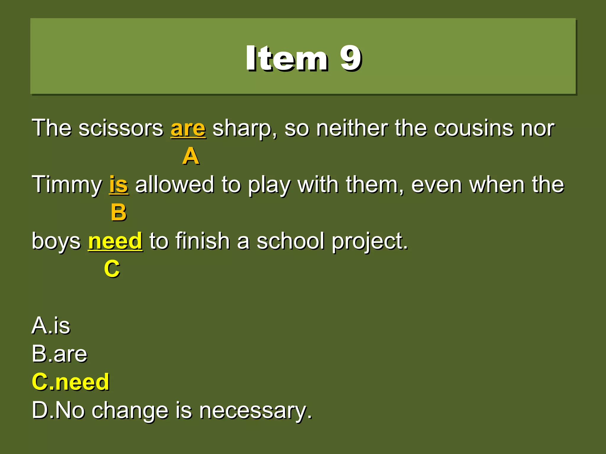 Item 9Item 9Item 9Item 9
The scissors are sharp, so neither the cousins norThe scissors are sharp, so neither the cousins nor
Timmy is allowed to play with them, even when theTimmy is allowed to play with them, even when the
boys needs to finish a school project.boys needs to finish a school project.
A.A.isis
B.B.areare
C.C.needneed
D.D.No change is necessary.No change is necessary.
The scissorsThe scissors areare sharp, so neither the cousins norsharp, so neither the cousins nor
AA
TimmyTimmy isis allowed to play with them, even when theallowed to play with them, even when the
BB
boysboys needsneeds to finish a school project.to finish a school project.
CC
A.A.isis
B.B.areare
C.C.needneed
D.D.No change is necessary.No change is necessary.
The scissorsThe scissors areare sharp, so neither the cousins norsharp, so neither the cousins nor
AA
TimmyTimmy isis allowed to play with them, even when theallowed to play with them, even when the
BB
boysboys needneed to finish a school project.to finish a school project.
CC
A.A.isis
B.B.areare
C.C.needneed
D.D.No change is necessary.No change is necessary.
 