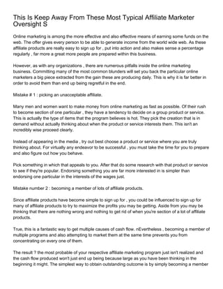 This Is Keep Away From These Most Typical Affiliate Marketer
Oversight S
Online marketing is among the more effective and also effective means of earning some funds on the
web. The offer gives every person to be able to generate income from the world wide web. As these
affiliate products are really easy to sign up for , put into action and also makes sense a percentage
regularly , far more a great more people are prepared within this business.

However, as with any organizations , there are numerous pitfalls inside the online marketing
business. Committing many of the most common blunders will set you back the particular online
marketers a big piece extracted from the gain these are producing daily. This is why it is far better in
order to avoid them than end up being regretful in the end.

Mistake # 1 : picking an unacceptable affiliate.

Many men and women want to make money from online marketing as fast as possible. Of their rush
to become section of one particular , they have a tendency to decide on a group product or service.
This is actually the type of items that the program believes is hot. They pick the creation that is in
demand without actually thinking about when the product or service interests them. This isn't an
incredibly wise proceed clearly.

Instead of appearing in the media , try out best choose a product or service where you are truly
thinking about. For virtually any endeavor to be successful , you must take the time for you to prepare
and also figure out how you behave.

Pick something in which that appeals to you. After that do some research with that product or service
to see if they're popular. Endorsing something you are far more interested in is simpler than
endorsing one particular in the interests of the wages just.

Mistake number 2 : becoming a member of lots of affiliate products.

Since affiliate products have become simple to sign up for , you could be influenced to sign up for
many of affiliate products to try to maximize the profits you may be getting. Aside from you may be
thinking that there are nothing wrong and nothing to get rid of when you're section of a lot of affiliate
products.

True, this is a fantastic way to get multiple causes of cash flow. nEvertheless , becoming a member of
multiple programs and also attempting to market them at the same time prevents you from
concentrating on every one of them.

The result ? the most probable of your respective affiliate marketing program just isn't realized and
the cash flow produced won't just end up being because large as you have been thinking in the
beginning it might. The simplest way to obtain outstanding outcome is by simply becoming a member
 