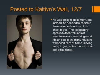 Posted to Kaitlyn’s Wall, 12/7
                 He was going to go to work, but
                  instead, he decided to dedicate
                  the master architecture of his
                  chest to you. The topography
                  speaks hidden volumes of
                  voluptuousness, each ridge and
                  rib, an ode to the many hours he
                  will spend here at home, slaving
                  away to you, rather the corporate
                  box office fiends.
 