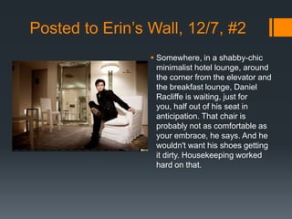 Posted to Erin’s Wall, 12/7, #2
                  Somewhere, in a shabby-chic
                   minimalist hotel lounge, around
                   the corner from the elevator and
                   the breakfast lounge, Daniel
                   Racliffe is waiting, just for
                   you, half out of his seat in
                   anticipation. That chair is
                   probably not as comfortable as
                   your embrace, he says. And he
                   wouldn't want his shoes getting
                   it dirty. Housekeeping worked
                   hard on that.
 