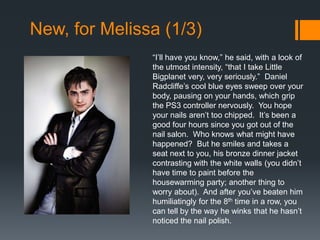 New, for Melissa (1/3)
               “I’ll have you know,” he said, with a look of
               the utmost intensity, “that I take Little
               Bigplanet very, very seriously.” Daniel
               Radcliffe’s cool blue eyes sweep over your
               body, pausing on your hands, which grip
               the PS3 controller nervously. You hope
               your nails aren’t too chipped. It’s been a
               good four hours since you got out of the
               nail salon. Who knows what might have
               happened? But he smiles and takes a
               seat next to you, his bronze dinner jacket
               contrasting with the white walls (you didn’t
               have time to paint before the
               housewarming party; another thing to
               worry about). And after you’ve beaten him
               humiliatingly for the 8th time in a row, you
               can tell by the way he winks that he hasn’t
               noticed the nail polish.
 