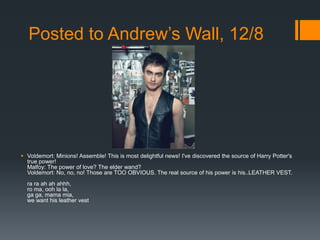 Posted to Andrew’s Wall, 12/8




 Voldemort: Minions! Assemble! This is most delightful news! I've discovered the source of Harry Potter's
  true power!
  Malfoy: The power of love? The elder wand?
  Voldemort: No, no, no! Those are TOO OBVIOUS. The real source of his power is his..LEATHER VEST.
  ra ra ah ah ahhh,
  ro ma, ooh la la,
  ga ga, mama mia,
  we want his leather vest
 