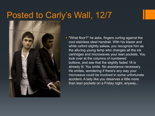 Posted to Carly’s Wall, 12/7

                "What floor?" he asks, fingers curling against the
                 cool stainless steel handrail. With his blazer and
                 white oxford slightly askew, you recognize him as
                 the alluring young temp who changes all the ink
                 cartridges and microwaves your lean pockets. You
                 look over at the columns of numbered
                 buttons, and see that the slightly faded 18 is
                 already lit. You smile. No assistance necessary.
                 He smiles, wondering if there's any way your
                 microwave could be involved in some unfortunate
                 accident. A lady like you deserves a little more
                 than lean pockets on a Friday night, anyway...
 