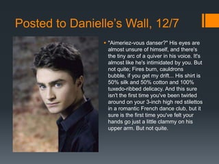 Posted to Danielle’s Wall, 12/7
                 "Aimeriez-vous danser?" His eyes are
                  almost unsure of himself, and there's
                  the tiny arc of a quiver in his voice. It's
                  almost like he's intimidated by you. But
                  not quite; Fires burn, cauldrons
                  bubble, if you get my drift... His shirt is
                  50% silk and 50% cotton and 100%
                  tuxedo-ribbed delicacy. And this sure
                  isn't the first time you've been twirled
                  around on your 3-inch high red stilettos
                  in a romantic French dance club, but it
                  sure is the first time you've felt your
                  hands go just a little clammy on his
                  upper arm. But not quite.
 