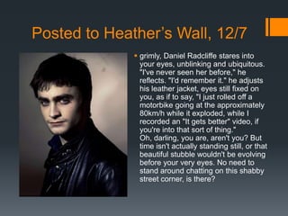 Posted to Heather’s Wall, 12/7
               grimly, Daniel Radcliffe stares into
                your eyes, unblinking and ubiquitous.
                "I've never seen her before," he
                reflects. "I'd remember it." he adjusts
                his leather jacket, eyes still fixed on
                you, as if to say, "I just rolled off a
                motorbike going at the approximately
                80km/h while it exploded, while I
                recorded an "It gets better" video, if
                you're into that sort of thing."
                Oh, darling, you are, aren't you? But
                time isn't actually standing still, or that
                beautiful stubble wouldn't be evolving
                before your very eyes. No need to
                stand around chatting on this shabby
                street corner, is there?
 