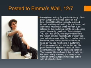 Posted to Emma’s Wall, 12/7
             having been waiting for you in the lobby of this
              posh European massage parlor all this
              time, Daniel Radcliffe eventually resigned
              himself to sitting and waiting for you in vain, all
              alone on a mysterious white wooden cube
              (placed by the marketing staff to cleverly entice
              you to the earthy goodness of a massage).
              Yet, alas! You arrive, only slightly late due to
              the foolish baristas neglecting to properly salt
              your salted caramel latte. But no matter. You're
              here now, and able to place a hand on his
              knee as you kiss his cheeks in customary
              European greeting and admire the way his
              jeans fall on his legs like a mystical, form-
              accentuating-yet-not-too-revealing waterfall.
              You've caught him off-guard, but he extends
              his hand, ready to sweep you away to the
              world of earthy, European massage parlors
              with all-white furniture.
 