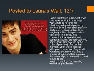 Posted to Laura’s Wall, 12/7
                 Daniel shifted up in his seat, vivid
                  blue eyes smiling in a strange
                  way...there is no joke, no
                  hilariously misguided passerby
                  strolling by in a makeshift star trek
                  costume...nothing for him to be
                  laughing it. No, his eyes smile at
                  your soul, in a deep, blue
                  connection that sparkles and
                  contrasts against the red wall (you
                  know, dear, they say red is the
                  color of passion)...And in that
                  moment, your knees feel like
                  jelly, your cheeks and fingers all
                  warm and yet shivering...and a
                  chorus of bubble letters proclaim
                  the name of your beloved in a bold
                  tribute to the
                  singing, dancing, horse-loving
                  warrior of girls' hearts.
 