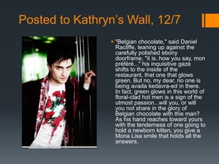 Posted to Kathryn’s Wall, 12/7
                  "Belgian chocolate," said Daniel
                   Racliffe, leaning up against the
                   carefully polished ebony
                   doorframe, "it is..how you say, mon
                   préféré..." his inquisitive gaze
                   shifts to the inside of the
                   restaurant, that one that glows
                   green. But no, my dear, no one is
                   being avada kedavra-ed in there.
                   In fact, green glows in this world of
                   floral-clad hot men is a sign of the
                   utmost passion...will you, or will
                   you not share in the glory of
                   Belgian chocolate with this man?
                   As his hand reaches toward yours
                   with the tenderness of one going to
                   hold a newborn kitten, you give a
                   Mona Lisa smile that holds all the
                   answers.
 