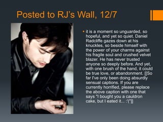 Posted to RJ’s Wall, 12/7
                 it is a moment so unguarded, so
                  hopeful, and yet so quiet. Daniel
                  Radcliffe gazes down at his
                  knuckles, so beside himself with
                  the power of your charms against
                  his fragile soul and crushed velvet
                  blazer. He has never trusted
                  anyone so deeply before. And yet,
                  with one brush of the hand, it could
                  be true love, or abandonment. [[So
                  far I've only been doing absurdly
                  sensual captions. If you are
                  currently horrified, please replace
                  the above caption with one that
                  says "I bought you a cauldron
                  cake, but I eated it... :'("]]
 