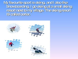 My favourite sport is skiing, and I also like Snowboarding. I go skiing at a small skiing resort next to my village. The skiing resort IS called cerler. 