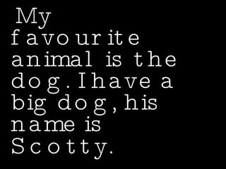 My favourite animal is the dog. I have a big dog, his name is Scotty.   