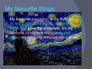  My favourite possesion is my fluffy toy
(is like a dog and a beard, it’s very
extrange); I like the chocolate, it’s my
favourite food;I love music (pop and
punk); my favourite school subject is art.