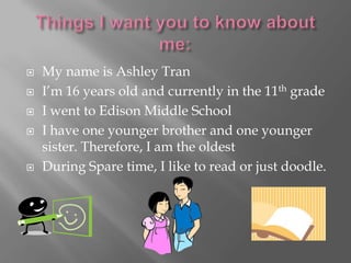    My name is Ashley Tran
   I’m 16 years old and currently in the 11th grade
   I went to Edison Middle School
   I have one younger brother and one younger
    sister. Therefore, I am the oldest
   During Spare time, I like to read or just doodle.
 