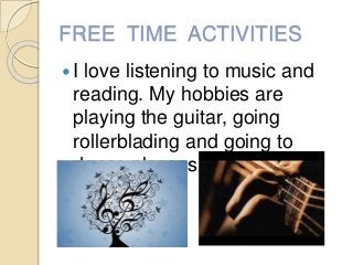 FREE TIME ACTIVITIES
I love listening to music and
reading. My hobbies are
playing the guitar, going
rollerblading and go...