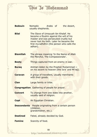 Bedouin     Nomadic        Arabs       of    the desert,
            usually shepherds.

Bilal         The Slave of Umayyah ibn Khalaf. He
              became a Muslim against the will of his
              master and was persecuted cruelly but
              never lost his faith. Later he became the
              first mu'adhdhin (the person who calls the
              adhan).


Bismillah     The phrase meaning 'In the Name of Allah
              the Merciful, The Compassionate'.

Booty         Things captured from an enemy in war.

Buraq         Animal ridden by the Prophet Muliammad ~
              on his ascent to heaven (the Isra' and Mi'raj).

Caravan       A group of travellers, usually merchants
              with their goods.

Clan          Large family or tribe.

Congregation Gathering of people for prayer.

Convert       To change from one state into another,
              usually said of religion.

Copt          An Egyptian Christian.

Descendants     People originating from a certain person
              (children,
              grandchildren, etc.).

Destined      Fated, already decided by God.

Famine        Scarcity of food.



                              99
 