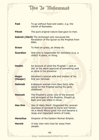 Fast          To go without food and water, e.g. the
              month of Ramadan.

Fitrah        The pure original nature God gave to man.

Gabriel (Jibril) The Archangel who conveyed the
              Revelation of the Quran to the Prophet from
              Allah.

Graze         To feed on grass, as sheep do.

Guardian      One who is responsible for someone (e.g. a
              child)? A place, or thing.



Hadith        An account of what the Prophet ~ said or
              did, or his silent approval of something said
              or done in his presence

Hagar         Abraham's second wife and mother of his
(Haajar)      first son Ishmael.

Halimah       A Bedouin woman from Bani Sa'd, who
              cared for the Prophet during his early
              childhood.

Hamzah        The Prophet's uncle; one of the bravest
              and strongest of the Muslims. Fought at
              Badr and was killed in Uhud.

Has Him       Son of Abdu Manif. Organized the caravan
              journeys of Quraysh to Syria and Yemen.
              As a result Mecca grew rich and became a
              large and important centre of trade.

Heraclius     Emperor of the Eastern Roman Empire.

Hermit        A holy man who lives far away from
              people.

                             100
 