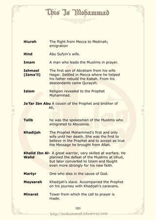 Hiurah        The flight from Mecca to Medinah;
              emigration

Hind          Abu Sufyin's wife.

Imam          A man who leads the Muslims in prayer.

Ishmael       The first son of Abraham from his wife
(Isma'il)     Hagar. Settled in Mecca where he helped
              his father rebuild the Kabah. From his
              descendants came Quraysh.

Islam         Religion revealed to the Prophet
              Muhammad.

Ja'far Ibn Abu A cousin of the Prophet and brother of
             Ali,


Tallb         he was the spokesman of the Muslims who
              emigrated to Abyssinia.

Khadijah      The Prophet Mohammed’s first and only
              wife until her death. She was the first to
              believe in the Prophet and to accept as true
              the Message he brought from Allah.

Khalid Ibn Al- A great warrior, very skilled at warfare. He
Walid         planned the defeat of the Muslims at Uhud,
              but later converted to Islam and fought
              even more strongly for his new faith.

Martyr        One who dies in the cause of God.

Maysarah      Khadijah's slave. Accompanied the Prophet
              on his journey with Khadijah's caravans.

Minaret       Tower from which the call to prayer is
              made.

                             101
 