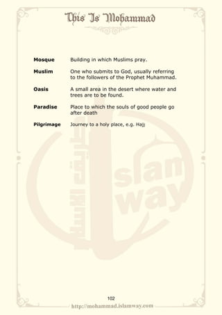 Mosque       Building in which Muslims pray.

Muslim       One who submits to God, usually referring
             to the followers of the Prophet Muhammad.

Oasis        A small area in the desert where water and
             trees are to be found.

Paradise     Place to which the souls of good people go
             after death

Pilgrimage   Journey to a holy place, e.g. Hajj




                             102
 