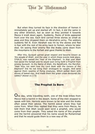 But when they turned its face in the direction of Yemen it
immediately got up and started off. In fact, it did the same in
any other direction, but as soon as they pointed it towards
Mecca it knelt down again. Suddenly, flocks of birds appeared
from over the sea. Each bird carried three stones as small as
peas and they dropped them on Abrahah1s army. The soldiers
suddenly fell ill. Even Abrahah was hit by the stones and fled
in fear with the rest of his army back to Yemen, where he later
died. On seeing their enemy flee the Arabs came down from
the mountains to the Ka’bah and gave thanks to Allah.

    After this, Quraysh gained great respect and became known as
'the people of Allah', and the year in which these events took place,
570A.D, was named the 'Year of the Elephant'. In that year Allah
had saved the Ka'bah and he would soon bring forth a Prophet from
among Quraysh. In the Name of Allah, the Beneficent, the Merciful:
“Hast thou not seen how thy Lord dealt with the owners of the
Elephant? Did He not bring their stratagem to naught, And send
against them swarms of flying creatures, Which pelted them with
stones of baked clay, And made them like green crops devoured (by
cattle)? (Koran cv.1-5)



                     The Prophet Is Born



One day, while travelling north, one of the Arab tribes from
Mecca met a hermit in the desert. Some of the men stopped to
speak with him. Hermits were known to be wise and the Arabs
often asked their advice. The hermit asked where they had
come from. When they replied that they were from Mecca, he
told them that Allah would soon send a prophet, who would
come from their people. They asked the name of this prophet
and the hermit answered that his name would be Muhammad
and that he would guide them to a new way of life.




                                 11
 