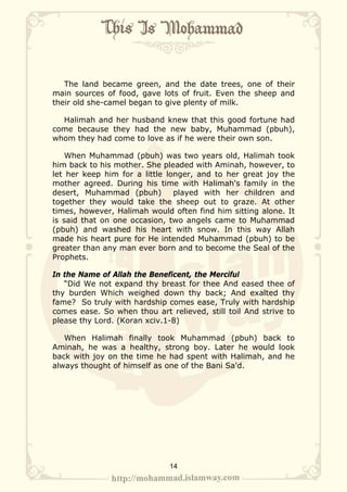 The land became green, and the date trees, one of their
main sources of food, gave lots of fruit. Even the sheep and
their old she-camel began to give plenty of milk.

  Halimah and her husband knew that this good fortune had
come because they had the new baby, Muhammad (pbuh),
whom they had come to love as if he were their own son.

    When Muhammad (pbuh) was two years old, Halimah took
him back to his mother. She pleaded with Aminah, however, to
let her keep him for a little longer, and to her great joy the
mother agreed. During his time with Halimah's family in the
desert, Muhammad (pbuh)         played with her children and
together they would take the sheep out to graze. At other
times, however, Halimah would often find him sitting alone. It
is said that on one occasion, two angels came to Muhammad
(pbuh) and washed his heart with snow. In this way Allah
made his heart pure for He intended Muhammad (pbuh) to be
greater than any man ever born and to become the Seal of the
Prophets.

In the Name of Allah the Beneficent, the Merciful
   “Did We not expand thy breast for thee And eased thee of
thy burden Which weighed down thy back; And exalted thy
fame? So truly with hardship comes ease, Truly with hardship
comes ease. So when thou art relieved, still toil And strive to
please thy Lord. (Koran xciv.1-8)

   When Halimah finally took Muhammad (pbuh) back to
Aminah, he was a healthy, strong boy. Later he would look
back with joy on the time he had spent with Halimah, and he
always thought of himself as one of the Bani Sa'd.




                              14
 