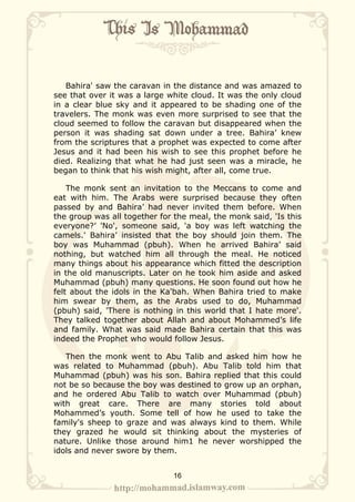 Bahira' saw the caravan in the distance and was amazed to
see that over it was a large white cloud. It was the only cloud
in a clear blue sky and it appeared to be shading one of the
travelers. The monk was even more surprised to see that the
cloud seemed to follow the caravan but disappeared when the
person it was shading sat down under a tree. Bahira’ knew
from the scriptures that a prophet was expected to come after
Jesus and it had been his wish to see this prophet before he
died. Realizing that what he had just seen was a miracle, he
began to think that his wish might, after all, come true.

    The monk sent an invitation to the Meccans to come and
eat with him. The Arabs were surprised because they often
passed by and Bahira’ had never invited them before. When
the group was all together for the meal, the monk said, 'Is this
everyone?’ 'No', someone said, 'a boy was left watching the
camels.' Bahira’ insisted that the boy should join them. The
boy was Muhammad (pbuh). When he arrived Bahira’ said
nothing, but watched him all through the meal. He noticed
many things about his appearance which fitted the description
in the old manuscripts. Later on he took him aside and asked
Muhammad (pbuh) many questions. He soon found out how he
felt about the idols in the Ka'bah. When Bahira tried to make
him swear by them, as the Arabs used to do, Muhammad
(pbuh) said, 'There is nothing in this world that I hate more'.
They talked together about Allah and about Mohammed’s life
and family. What was said made Bahira certain that this was
indeed the Prophet who would follow Jesus.

   Then the monk went to Abu Talib and asked him how he
was related to Muhammad (pbuh). Abu Talib told him that
Muhammad (pbuh) was his son. Bahira replied that this could
not be so because the boy was destined to grow up an orphan,
and he ordered Abu Talib to watch over Muhammad (pbuh)
with great care. There are many stories told about
Mohammed’s youth. Some tell of how he used to take the
family's sheep to graze and was always kind to them. While
they grazed he would sit thinking about the mysteries of
nature. Unlike those around him1 he never worshipped the
idols and never swore by them.


                              16
 