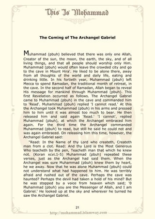 The Coming of The Archangel Gabriel



Muhammad (pbuh) believed that there was only one Allah,
Creator of the sun, the moon, the earth, the sky, and of all
living things, and that all people should worship only Him.
Muhammad (pbuh) would often leave the crowded city and go
to the cave in Mount Hira'. He liked to be alone there, away
from all thoughts of the world and daily life, eating and
drinking little. In his fortieth year, Muhammad (pbuh) left
Mecca to spend Ramadan, the traditional month of retreat, in
the cave. In the second half of Ramadan, Allah began to reveal
His message for mankind through Muhammad (pbuh). This
first Revelation occurred as follows. The Archangel Gabriel
came to Muhammad (pbuh) in the cave and commanded him
to 'Read'. Muhammad (pbuh) replied 'I cannot read.' At this
the Archangel took Muhammad (pbuh) in his arms and pressed
him to him until it was almost too much to bear. He then
released him and said again 'Read.' 'I cannot', replied
Muhammad (pbuh), at which the Archangel embraced him
again. For the third time the Archangel commanded
Muhammad (pbuh) to read, but still he said he could not and
was again embraced. On releasing him this time, however, the
Archangel Gabriel said:
    “Read: In the Name of thy Lord who createth, Createth
man from a clot. Read: And thy Lord is the Most Generous
Who teacheth by the pen, Teacheth man that which he knew
not. (Koran xcvi.1-5) Muhammad (pbuh) repeated these
verses, just as the Archangel had said them. When the
Archangel was sure Muhammad (pbuh) knew them by heart,
he we away. Now that he was alone Muhammad (pbuh) could
not understand what had happened to him. He was terribly
afraid and rushed out of the cave. Perhaps the cave was
haunted? Perhaps the devil had taken a hold of his mind? But
he was stopped by a voice from heaven which said; '0
Muhammad (pbuh) you are the Messenger of Allah, and I am
Gabriel.' He looked up at the sky and wherever he turned he
saw the Archangel Gabriel.


                             21
 