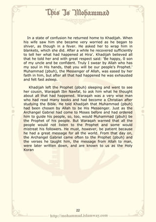 In a state of confusion he returned home to Khadijah. When
his wife saw him she became very worried as he began to
shiver, as though in a fever. He asked her to wrap him in
blankets, which she did. After a while he recovered sufficiently
to tell her what had happened at Hira'. Khadijah believed all
that he told her and with great respect said: 'Be happy, 0 son
of my uncle and be confident. Truly I swear by Allah who has
my soul in His hands, that you will be our people's Prophet.'
Muhammad (pbuh), the Messenger of Allah, was eased by her
faith in him, but after all that had happened he was exhausted
and felt fast asleep.

   Khadijah left the Prophet (pbuh) sleeping and went to see
her cousin, Waraqah Ibn Nawfal, to ask him what he thought
about all that had happened. Waraqah was a very wise man
who had read many books and had become a Christian after
studying the Bible. He told Khadijah that Muhammad (pbuh)
had been chosen by Allah to be His Messenger. Just as the
Archangel Gabriel had come to Moses before and had ordered
him to guide his people, so, too, would Muhammad (pbuh) be
the Prophet of his people. But Waraqah warned that all the
people would not listen to the Prophet and some would
mistreat his followers. He must, however, be patient because
he had a great message for all the world. From that day on,
the Archangel Gabriel came often to the Prophet (pbuh) and
the verses he taught him, the message from Allah to man,
were later written down, and are known to us as the Holy
Koran




                              22
 