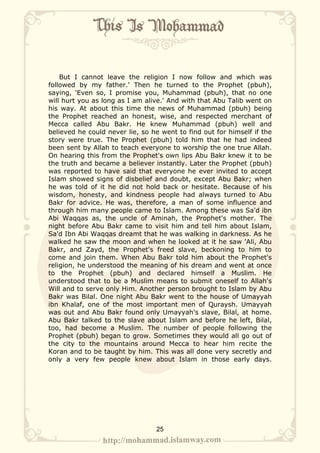 But I cannot leave the religion I now follow and which was
followed by my father.' Then he turned to the Prophet (pbuh),
saying, 'Even so, I promise you, Muhammad (pbuh), that no one
will hurt you as long as I am alive.' And with that Abu Talib went on
his way. At about this time the news of Muhammad (pbuh) being
the Prophet reached an honest, wise, and respected merchant of
Mecca called Abu Bakr. He knew Muhammad (pbuh) well and
believed he could never lie, so he went to find out for himself if the
story were true. The Prophet (pbuh) told him that he had indeed
been sent by Allah to teach everyone to worship the one true Allah.
On hearing this from the Prophet's own lips Abu Bakr knew it to be
the truth and became a believer instantly. Later the Prophet (pbuh)
was reported to have said that everyone he ever invited to accept
Islam showed signs of disbelief and doubt, except Abu Bakr; when
he was told of it he did not hold back or hesitate. Because of his
wisdom, honesty, and kindness people had always turned to Abu
Bakr for advice. He was, therefore, a man of some influence and
through him many people came to Islam. Among these was Sa'd ibn
Abi Waqqas as, the uncle of Aminah, the Prophet's mother. The
night before Abu Bakr came to visit him and tell him about Islam,
Sa'd Ibn Abi Waqqas dreamt that he was walking in darkness. As he
walked he saw the moon and when he looked at it he saw 'Ali, Abu
Bakr, and Zayd, the Prophet's freed slave, beckoning to him to
come and join them. When Abu Bakr told him about the Prophet's
religion, he understood the meaning of his dream and went at once
to the Prophet (pbuh) and declared himself a Muslim. He
understood that to be a Muslim means to submit oneself to Allah's
Will and to serve only Him. Another person brought to Islam by Abu
Bakr was Bilal. One night Abu Bakr went to the house of Umayyah
ibn Khalaf, one of the most important men of Quraysh. Umayyah
was out and Abu Bakr found only Umayyah's slave, Bilal, at home.
Abu Bakr talked to the slave about Islam and before he left, Bilal,
too, had become a Muslim. The number of people following the
Prophet (pbuh) began to grow. Sometimes they would all go out of
the city to the mountains around Mecca to hear him recite the
Koran and to be taught by him. This was all done very secretly and
only a very few people knew about Islam in those early days.




                                 25
 
