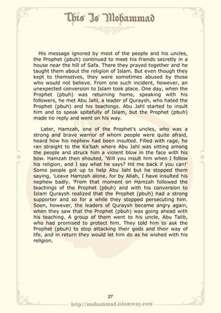 His message ignored by most of the people and his uncles,
the Prophet (pbuh) continued to meet his friends secretly in a
house near the hill of Safa. There they prayed together and he
taught them about the religion of Islam. But even though they
kept to themselves, they were sometimes abused by those
who would not believe. From one such incident, however, an
unexpected conversion to Islam took place. One day, when the
Prophet (pbuh) was returning home, speaking with his
followers, he met Abu Jahl, a leader of Quraysh, who hated the
Prophet (pbuh) and his teachings. Abu Jahl started to insult
him and to speak spitefully of Islam, but the Prophet (pbuh)
made no reply and went on his way.

    Later, Hamzah, one of the Prophet's uncles, who was a
strong and brave warrior of whom people were quite afraid,
heard how his nephew had been insulted. Filled with rage, he
ran straight to the Ka'bah where Abu Jahl was sitting among
the people and struck him a violent blow in the face with his
bow. Hamzah then shouted, 'Will you insult him when I follow
his religion, and I say what he says? Hit me back if you can!'
Some people got up to help Abu Jahl but he stopped them
saying, 'Leave Hamzah alone, for by Allah, I have insulted his
nephew badly. 'From that moment on Hamzah followed the
teachings of the Prophet (pbuh) and with his conversion to
Islam Quraysh realized that the Prophet (pbuh) had a strong
supporter and so for a while they stopped persecuting him.
Soon, however, the leaders of Quraysh became angry again,
when they saw that the Prophet (pbuh) was going ahead with
his teaching. A group of them went to his uncle, Abu Talib,
who had promised to protect him. They told him to ask the
Prophet (pbuh) to stop attacking their gods and their way of
life, and in return they would let him do as he wished with his
religion.




                              27
 