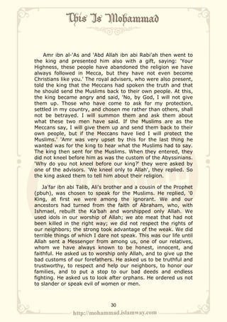 Amr ibn al-'As and 'Abd Allah ibn abi Rabi'ah then went to
the king and presented him also with a gift, saying: 'Your
Highness, these people have abandoned the religion we have
always followed in Mecca, but they have not even become
Christians like you.' The royal advisers, who were also present,
told the king that the Meccans had spoken the truth and that
he should send the Muslims back to their own people. At this,
the king became angry and said, 'No, by God, I will not give
them up. Those who have come to ask for my protection,
settled in my country, and chosen me rather than others, shall
not be betrayed. I will summon them and ask them about
what these two men have said. If the Muslims are as the
Meccans say, I will give them up and send them back to their
own people, but if the Meccans have lied I will protect the
Muslims.' 'Amr was very upset by this for the last thing he
wanted was for the king to hear what the Muslims had to say.
The king then sent for the Muslims. When they entered, they
did not kneel before him as was the custom of the Abyssinians.
'Why do you not kneel before our king?' they were asked by
one of the advisors. 'We kneel only to Allah', they replied. So
the king asked them to tell him about their religion.

    Ja'far ibn abi Talib, Ali's brother and a cousin of the Prophet
(pbuh), was chosen to speak for the Muslims. He replied, '0
King, at first we were among the ignorant. We and our
ancestors had turned from the faith of Abraham, who, with
Ishmael, rebuilt the Ka’bah and worshipped only Allah. We
used idols in our worship of Allah; we ate meat that had not
been killed in the right way; we did not respect the rights of
our neighbors; the strong took advantage of the weak. We did
terrible things of which I dare not speak. This was our life until
Allah sent a Messenger from among us, one of our relatives,
whom we have always known to be honest, innocent, and
faithful. He asked us to worship only Allah, and to give up the
bad customs of our forefathers. He asked us to be truthful and
trustworthy, to respect and help our neighbors, to honor our
families, and to put a stop to our bad deeds and endless
fighting. He asked us to look after orphans. He ordered us not
to slander or speak evil of women or men.



                                30
 