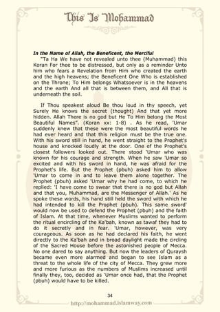 In the Name of Allah, the Beneficent, the Merciful
   “Ta Ha We have not revealed unto thee (Muhammad) this
Koran For thee to be distressed, but only as a reminder Unto
him who fears a Revelation from Him who created the earth
and the high heavens; the Beneficent One Who is established
on the Throne; To Him belongs Whatsoever is in the heavens
and the earth And all that is between them, and All that is
underneath the soil.

   If Thou speakest aloud Be thou loud in thy speech, yet
Surely He knows the secret (thought) And that yet more
hidden. Allah There is no god but He To Him belong the Most
Beautiful Names”. (Koran xx: 1-8) . As he read, 'Umar
suddenly knew that these were the most beautiful words he
had ever heard and that this religion must be the true one.
With his sword still in hand, he went straight to the Prophet's
house and knocked loudly at the door. One of the Prophet's
closest followers looked out. There stood 'Umar who was
known for his courage and strength. When he saw 'Umar so
excited and with his sword in hand, he was afraid for the
Prophet's life. But the Prophet (pbuh) asked him to allow
'Umar to come in and to leave them alone together. The
Prophet (pbuh) asked 'Umar why he had come, to which he
replied: 'I have come to swear that there is no god but Allah
and that you, Muhammad, are the Messenger of Allah.' As he
spoke these words, his hand still held the sword with which he
had intended to kill the Prophet (pbuh). This same sword'
would now be used to defend the Prophet (pbuh) and the faith
of Islam. At that time, whenever Muslims wanted to perform
the ritual encircling of the Ka'bah, known as tawaf they had to
do it secretly and in fear. 'Umar, however, was very
courageous. As soon as he had declared his faith, he went
directly to the Ka'bah and in broad daylight made the circling
of the Sacred House before the astonished people of Mecca.
No one dared to say anything. But now the leaders of Quraysh
became even more alarmed and began to see Islam as a
threat to the whole life of the city of Mecca. They grew more
and more furious as the numbers of Muslims increased until
finally they, too, decided as 'Umar once had, that the Prophet
(pbuh) would have to be killed.


                              34
 