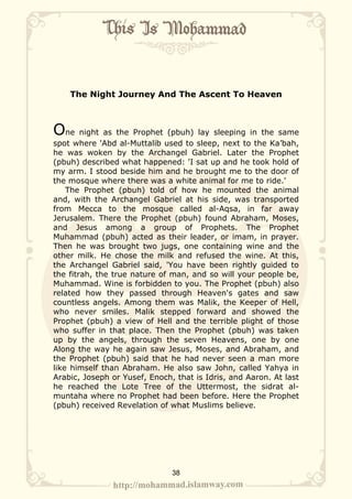 The Night Journey And The Ascent To Heaven



One night as the Prophet (pbuh) lay sleeping in the same
spot where 'Abd al-Muttalib used to sleep, next to the Ka’bah,
he was woken by the Archangel Gabriel. Later the Prophet
(pbuh) described what happened: 'I sat up and he took hold of
my arm. I stood beside him and he brought me to the door of
the mosque where there was a white animal for me to ride.'
    The Prophet (pbuh) told of how he mounted the animal
and, with the Archangel Gabriel at his side, was transported
from Mecca to the mosque called al-Aqsa, in far away
Jerusalem. There the Prophet (pbuh) found Abraham, Moses,
and Jesus among a group of Prophets. The Prophet
Muhammad (pbuh) acted as their leader, or imam, in prayer.
Then he was brought two jugs, one containing wine and the
other milk. He chose the milk and refused the wine. At this,
the Archangel Gabriel said, 'You have been rightly guided to
the fitrah, the true nature of man, and so will your people be,
Muhammad. Wine is forbidden to you. The Prophet (pbuh) also
related how they passed through Heaven's gates and saw
countless angels. Among them was Malik, the Keeper of Hell,
who never smiles. Malik stepped forward and showed the
Prophet (pbuh) a view of Hell and the terrible plight of those
who suffer in that place. Then the Prophet (pbuh) was taken
up by the angels, through the seven Heavens, one by one
Along the way he again saw Jesus, Moses, and Abraham, and
the Prophet (pbuh) said that he had never seen a man more
like himself than Abraham. He also saw John, called Yahya in
Arabic, Joseph or Yusef, Enoch, that is Idris, and Aaron. At last
he reached the Lote Tree of the Uttermost, the sidrat al-
muntaha where no Prophet had been before. Here the Prophet
(pbuh) received Revelation of what Muslims believe.




                               38
 