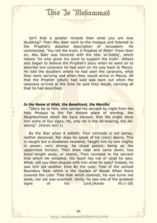 Isn't that a greater miracle than what you are now
doubting?' Then Abu Bakr went to the mosque and listened to
the Prophet's detailed description of Jerusalem. He
commented, 'You tell the truth, 0 Prophet of Allah!' From then
on, Abu Bakr was honored with the title 'al-Siddiq’, which
means 'he who gives his word to support the truth'. Others
also began to believe the Prophet's story when he went on to
describe two caravans he had seen on his way back to Mecca.
He told the doubters where he had seen the caravans, what
they were carrying and when they would arrive in Mecca. All
that the Prophet (pbuh) had said was born out when the
caravans arrived at the time he said they would, carrying all
that he had described.



In the Name of Allah, the Beneficent, the Merciful
   “Glory be to Him, who carried His servant by night from the
Holy Mosque to the Far distant place of worship, the
Neighborhood which We have blessed, that We might show
him some of Our signs, He, only He is the All-hearing, the All-
seeing”. (Koran xvii:1)

    By the Star when it setteth, Your comrade is not astray,
neither deceived, Nor does he speak of his (own) desire. This
is naught but a revelation revealed, Taught him by one mighty
in power, very strong; he stood poised, being on the
uppermost horizon, Then drew near and came down, two
bows'-length away, or nearer, Then revealed to His servant
that which He revealed. His heart lies not of what he saw;
What, will you then dispute with him what he sees? Indeed, he
saw him yet another time By the Lote- Tree of the utmost
Boundary Near which is the Garden of Abode When there
covered the Lote- Tree that which covered; his eye turne not
aside, nor yet was overbold. Verily, he saw one of the greatest
signs        of         his        Lord.(Koran        liii:1-18)




                              40
 