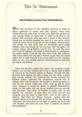Uhud-Defeat Comes From Disobedience



When     the survivors of the defeated Quraysh at Badr to
Mecca gathered to speak with Abu Sufyan. They said,
'Muhammad has best men, so help us to fight him so that we
may avenge those we have lost.' In order to do this it was
agreed that everyone who had had a share in the caravan
should put his profits towards the cost of a new army, which
would be three times as big as the one at Badr. Among those
who joined the new army was an Abyssinian slave called
Wahshi; who was known for his accuracy with the spear. His
master, Jubayr ibn al-Mut’im, said to him, 'Go with the army
and if you kill Hamzah, the uncle of Muhammad, in revenge for
my uncle's death, I will set you free when Hind, Abu Sufyan's
wife, heard about this she sent a Wahshi to say that she would
clothe him in gold and silk if he would carry out his master's
wish, for she, too, wanted Hamzah dead because he had both
her father and brother.


   While the Meccans made their plans, the Prophet's uncle,
‘Abbas, one the few Muslims still living in Mecca, sent a letter
of warning to the Prophet (pbuh) in Medina. He told him that
Quraysh were setting out with a huge arm for Uhud, a place
just outside Medina. On receiving this timely warning the
Prophet (pbuh) gathered his companions around him to
discuss what they should do. He thought it would be better to
wait for the enemy inside city rather than go out to meet
them, because it would be easier to defend Medinahfrom
inside the city walls. But the young Muslims were go out and
face Quraysh. They said, '0 Prophet of Allah, lead us out
against our enemies, or else they will think we are too
cowardly and too weak to fight them.' One of the rulers of
Medina, ‘Abd Allah ibn Ubayy, however, agreed with the
Prophet (pbuh) and advised him to remain in the city, saying,
'Whenever we have gone out to fight an enemy we have met
with disaster, but none has ever come in against us without
being defeated.'

                              54
 