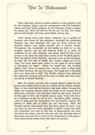 There had been several cavalry attacks on the position held
by the Prophet (pbuh) and his companions and the Prophet's
cheek had been badly gashed. As the Meccans closed in again
he called out, 'Who will sell his life for us?' At this, five Ansar
got up and fought until they were killed, one by one.

    Their places were soon taken, however, by a number of
Muslims who drove off the attackers. Amongst the defending
Muslims was Abu Dujanah who put his arms around the
Prophet (pbuh) and made himself into a human shield.
Throughout the remainder of the battle he held on to the
Prophet (pbuh), but as the fighting drew to a close he
suddenly let go. Abu Dujanah was dead, killed by the many
arrows in his back that had been aimed at the Prophet (pbuh).
With the defeat of the Muslims, Quraysh were at last avenged.
As they left the field of battle Abu Sufyan called out to his
men, 'You have done well; victory in war goes by turns-today
in exchange for Badr!' When he heard this, the Prophet
(pbuh) told ‘Umar to answer him, saying, 'Allah is Most High
and Most Glorious. We are not equal. Our dead are in Paradise
and your dead are in Hell!' The Muslim soldiers then followed
the departing Quraysh part of the way to make sure they were
not going to attack Medinah.

    After the enemy had left, the Prophet (pbuh) made his way
around the Battle-field to see the extent of the Muslim losses.
Many of the most faithful Muslims had been killed. Among the
dead, the Prophet (pbuh) found the body of his closest friend
and uncle, Hamzah, who had been killed by the slave, Wahshi.
At the sight of this, the Prophet (pbuh) said, 'There will never
be a moment as sad for me as this.' Hamzah's sister, Safiyya,
came to pray and ask forgiveness for her brother, saying 'We
belong to Allah and to Allah we are returning.' After the
Prophet (pbuh) had prayed over the many dead, he said, 'I tell
you that no one has been wounded in Allah's cause but Allah
will remember him and on the Day of Resurrection will raise
him from the dead. Look for the one who has learned most of
the Koran and put him in front of his companions in the grave.'
They were buried where they had fallen as martyrs.



                                57
 