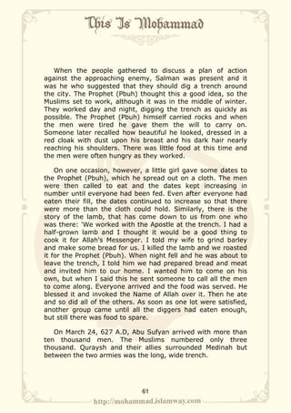 When the people gathered to discuss a plan of action
against the approaching enemy, Salman was present and it
was he who suggested that they should dig a trench around
the city. The Prophet (Pbuh) thought this a good idea, so the
Muslims set to work, although it was in the middle of winter.
They worked day and night, digging the trench as quickly as
possible. The Prophet (Pbuh) himself carried rocks and when
the men were tired he gave them the will to carry on.
Someone later recalled how beautiful he looked, dressed in a
red cloak with dust upon his breast and his dark hair nearly
reaching his shoulders. There was little food at this time and
the men were often hungry as they worked.

    On one occasion, however, a little girl gave some dates to
the Prophet (Pbuh), which he spread out on a cloth. The men
were then called to eat and the dates kept increasing in
number until everyone had been fed. Even after everyone had
eaten their fill, the dates continued to increase so that there
were more than the cloth could hold. Similarly, there is the
story of the lamb, that has come down to us from one who
was there: 'We worked with the Apostle at the trench. I had a
half-grown lamb and I thought it would be a good thing to
cook it for Allah's Messenger. I told my wife to grind barley
and make some bread for us. I killed the lamb and we roasted
it for the Prophet (Pbuh). When night fell and he was about to
leave the trench, I told him we had prepared bread and meat
and invited him to our home. I wanted him to come on his
own, but when I said this he sent someone to call all the men
to come along. Everyone arrived and the food was served. He
blessed it and invoked the Name of Allah over it. Then he ate
and so did all of the others. As soon as one lot were satisfied,
another group came until all the diggers had eaten enough,
but still there was food to spare.

   On March 24, 627 A.D, Abu Sufyan arrived with more than
ten thousand men. The Muslims numbered only three
thousand. Quraysh and their allies surrounded Medinah but
between the two armies was the long, wide trench.




                              61
 