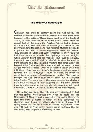 The Treaty Of Hudaybiyah



Ouraysh    had tried to destroy Islam but had failed. The
number of Muslims grew and their armies increased from three
hundred at the battle of Badr, seven hundred at the battle of
"Uhud, to three thousand at the battle of the Trench. After the
annual fast of Ramadan, the Prophet (pbuh) had a dream,
which indicated that the Muslims should go to Mecca for the
pilgrimage. One thousand and four hundred Muslims got ready
to go with him on the Lesser Pilgrimage called 'the `Umra'.
They dressed in white and went unarmed to show Quraysh
that they had come to make the pilgrimage and not to fight.
When Quraysh heard that the Prophet (pbuh) was on his way,
they sent troops with Khalid Ibn al-Walid to stop the Muslims
from entering the city. To avoid meeting this small army the
Prophet (pbuh) changed his route and led the men through
rugged mountain passes. When they reached easier ground he
told them, 'Say, we ask Allah's forgiveness and we repent
towards Him 'At Hudaybiyah, south of Mecca, the Prophet's
camel knelt down and refused to go any further. The Muslims
thought she was either stubborn or tired, but the Prophet
(pbuh) said: 'The same power that once stopped the elephant
from entering Mecca is now stopping us!' He then ordered
them to make camp, which they did, although they all hoped
they would travel on to the sacred Ka'bah the following day.

   On setting up camp, the believers were dismayed to find
that the springs were almost dry. When he heard this the
Messenger of Allah (pbuh) instructed a man called Najiyah to
take the bowl of water in which he had performed his
ablutions, pour it into the hollows where the small amount of
spring water lay, and stir it with his arrows. Najiyah did as he
was told and the fresh water gushed up so suddenly that he
was hardly able to get out of the way in time.




                              65
 