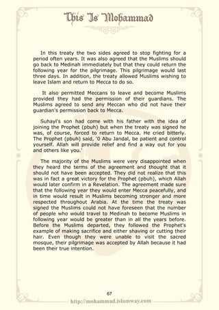 In this treaty the two sides agreed to stop fighting for a
period often years. It was also agreed that the Muslims should
go back to Medinah immediately but that they could return the
following year for the pilgrimage. This pilgrimage would last
three days. In addition, the treaty allowed Muslims wishing to
leave Islam and return to Mecca to do so.

   It also permitted Meccans to leave and become Muslims
provided they had the permission of their guardians. The
Muslims agreed to send any Meccan who did not have their
guardian's permission back to Mecca.

   Suhayl's son had come with his father with the idea of
joining the Prophet (pbuh) but when the treaty was signed he
was, of course, forced to return to Mecca. He cried bitterly.
The Prophet (pbuh) said, '0 Abu Jandal, be patient and control
yourself. Allah will provide relief and find a way out for you
and others like you.'

    The majority of the Muslims were very disappointed when
they heard the terms of the agreement and thought that it
should not have been accepted. They did not realize that this
was in fact a great victory for the Prophet (pbuh), which Allah
would later confirm in a Revelation. The agreement made sure
that the following year they would enter Mecca peacefully, and
in time would result in Muslims becoming stronger and more
respected throughout Arabia. At the time the treaty was
signed the Muslims could not have foreseen that the number
of people who would travel to Medinah to become Muslims in
following year would be greater than in all the years before.
Before the Muslims departed, they followed the Prophet's
example of making sacrifice and either shaving or cutting their
hair. Even though they were unable to visit the sacred
mosque, their pilgrimage was accepted by Allah because it had
been their true intention.




                              67
 