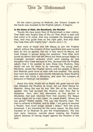 On the return journey to Medinah, the 'Victory' chapter of
the Koran was revealed to the Prophet (pbuh). It begins:

In the Name of Allah, the Beneficent, the Merciful
   “Surely We have given thee (0 Muhammad) a clear victory,
That Allah may forgive thee of thy sin That which is past and
that which is to come, And may complete His blessings upon
thee, And may guide thee on the right path, And that Allah
may help thee with mighty help”. (Koran xlviii.1-3)

    Now most of those who left Mecca to join the Prophet
(pbuh) without the consent of their guardians and were turned
back by him as agreed, Did not in fact return to Mecca, but
lived instead in groups along the seashore. Then they were
joined by others who had left Mecca but these groups began to
endanger Quraysh caravans which were passing by and
disrupted their trade because of this, Quraysh told the Prophet
(pbuh) that if he wanted to take these new Muslims, they
would not ask for them to be returned. The young men,
therefore, joined the Prophet (pbuh) and the people in Mecca
and Medinah grew more at ease with one another. The young
men from the seashore were shortly followed by those Muslims
who were still living in Abyssinia, and soon the numbers of
believers in Medinah had doubled.

   About this time, Khalid Ibn al-Walid, the great warrior who
had defeated the Muslims at Uhud, set out from Mecca for
Medinah. Along the way he met 'Amr Ibn al-'As, the clever
speaker who had pursued the Muslims when they fled to
Abyssinia. 'Amr, who had attempted to find asylum in
Abyssinia, had just returned from that country, the Negus
having urged him to enter Islam. He asked Khalid, 'Where are
you going?' Khalid replied, 'The way has become clear. The
man is certainly a Prophet, and by Allah, I am going to become
a Muslim. How much longer should I delay?' 'Amr Ibn al-As
answered, 'I am travelling for the same reason. So they both
traveled on to Medinah to join the Prophet(pbuh). The two
men were, however, worried about meeting the Prophet
(pbuh) because of having fought against the Muslims in the
past.


                              68
 