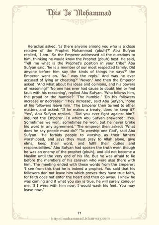 Heraclius asked, 'Is there anyone among you who is a close
relative of the Prophet Muhammad (pbuh)?' Abu Sufyan
replied, ‘I am.’ So the Emperor addressed all the questions to
him, thinking he would know the Prophet (pbuh) best. He said,
'Tell me what is the Prophet's position in your tribe" Abu
Sufyan said, 'he is a member of our most respected family. Did
anyone before him say the kinds of things he says?' the
Emperor went on. ‘No.’ was the reply.' And was he ever
accused of lying or cheating?' ‘Never.’ And then the Emperor
asked: ‘And what about his ideas and opinions, and his powers
of reasoning?’ ‘No one has ever had cause to doubt him or find
fault with his reasoning’, replied Abu Sufyan. ‘Who follows him,
the proud or the humble?’ ‘The humble.’ ‘Do his followers
increase or decrease?’ ‘They increase’, said Abu Sufyan, ‘none
of his followers leave him.’ The Emperor then turned to other
matters and asked: ‘If he makes a treaty, does he keep it?’
‘Yes’, Abu Sufyan replied. ‘Did you ever fight against him?’
inquired the Emperor. To which Abu Sufyan answered: ‘Yes.
Sometimes we won, sometimes he won, but he never broke
his word in any agreement.’ The emperor then asked: ‘What
does he say people must do?’ ‘To worship one God’, said Abu
Sufyan. ‘He forbids people to worship as their fathers
worshipped, and says they must pray to Allah alone, give
elms, keep their word, and fulfil their duties and
responsibilities.’ Abu Sufyan had spoken the truth even though
he was an enemy of the prophet (pbuh), and did not become a
Muslim until the very end of his life. But he was afraid to lie
before the members of his caravan who were also there with
him. The meeting ended with these words from the Emperor:
‘I see from this that he is indeed a prophet. You said that his
followers don not leave him which proves they have true faith,
for faith does not enter the heart and then go away. I knew he
was coming and if what you say is true, he will surely conquer
me. If I were with him now, I would wash his feet. You may
leave now.’




                              71
 