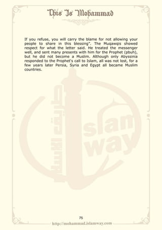 If you refuse, you will carry the blame for not allowing your
people to share in this blessing”. The Muqawqis showed
respect for what the letter said. He treated the messenger
well, and sent many presents with him for the Prophet (pbuh),
but he did not become a Muslim. Although only Abyssinia
responded to the Prophet's call to Islam, all was not lost, for a
few years later Persia, Syria and Egypt all became Muslim
countries.




                               75
 
