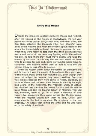 Entry Into Mecca



Despite the improved relations between Mecca and Medinah
after the signing of the Treaty of Hudaybiyah, the ten-year
peace was to be broken by Quraysh who, with their allies, the
Bani Bakr, attacked the Khuza’ah tribe. Now Khuza’ah were
allies of the Muslims and when the Prophet (pbuh)heard of the
attack he immediately ordered his men to prepare for war.
When they were ready he told them that their destination was
Mecca and, as he did not want any fighting within the walls of
the city, he told them they must move quickly and take the
enemy by surprise. In this way the Meccans would not have
time to prepare for war and, being surrounded would have to
surrender. The Muslims would then be able to take the city
without injury or loss of life to anyone.
    When the Muslim army, which numbered ten thousand, set
out for Mecca it was the month of Ramadan in the eighth year
of the Hijrah. Many of the men kept the fast, even though they
were not obliged to because they were travelling. Everyone
was jubilant because they were going to Mecca, especially as
some of them had not seen their homes in the city for eight
long years. In the meantime, the Prophet's uncle, al-'Abbas,
had decided that the time had come for him and his wife to
leave Mecca and join the Prophet (pbuh) in Medinah. They did
not, however, have to go far as after a distance of only
twenty-five kilometers they came across the Muslim camp.
When the Prophet (pbuh) saw them he said, 'Uncle, your
emigration is the last emigration. My prophecy is the last
prophecy.' Al-'Abbas then joined the army and his wife went
on to the safety of Medinah.




                             76
 