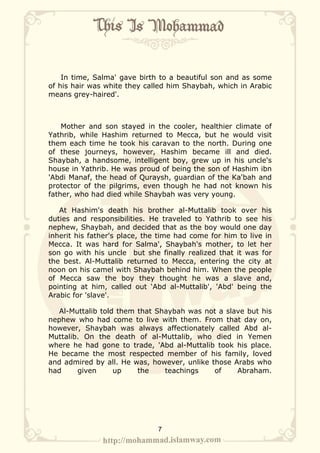 In time, Salma' gave birth to a beautiful son and as some
of his hair was white they called him Shaybah, which in Arabic
means grey-haired'.



    Mother and son stayed in the cooler, healthier climate of
Yathrib, while Hashim returned to Mecca, but he would visit
them each time he took his caravan to the north. During one
of these journeys, however, Hashim became ill and died.
Shaybah, a handsome, intelligent boy, grew up in his uncle's
house in Yathrib. He was proud of being the son of Hashim ibn
'Abdi Manaf, the head of Quraysh, guardian of the Ka'bah and
protector of the pilgrims, even though he had not known his
father, who had died while Shaybah was very young.

   At Hashim's death his brother al-Muttalib took over his
duties and responsibilities. He traveled to Yathrib to see his
nephew, Shaybah, and decided that as the boy would one day
inherit his father's place, the time had come for him to live in
Mecca. It was hard for Salma', Shaybah's mother, to let her
son go with his uncle but she finally realized that it was for
the best. Al-Muttalib returned to Mecca, entering the city at
noon on his camel with Shaybah behind him. When the people
of Mecca saw the boy they thought he was a slave and,
pointing at him, called out ‘Abd al-Muttalib', 'Abd' being the
Arabic for 'slave'.

  Al-Muttalib told them that Shaybah was not a slave but his
nephew who had come to live with them. From that day on,
however, Shaybah was always affectionately called Abd al-
Muttalib. On the death of al-Muttalib, who died in Yemen
where he had gone to trade, 'Abd al-Muttalib took his place.
He became the most respected member of his family, loved
and admired by all. He was, however, unlike those Arabs who
had     given     up    the    teachings     of    Abraham.




                               7
 