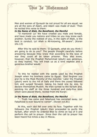 Men and women of Quraysh be not proud for all are equal; we
are all the sons of Adam, and Adam was made of dust.' Then
he recited this verse to them:
In the Name of Allah, the Beneficent, the Merciful
    “O mankind! Lo! We have created you male and female,
and have made you nations and tribes so you may know each
another. Surely the noblest of you, in the sight of Allah, is the
best in conduct. Lo! Allah is All-knowing, All-aware”. (Koran
xlix.13)

   After this he said to them: 'O Quraysh, what do you think I
am going to do to you?' The people thought carefully before
answering because they knew that according to the laws of
war they could all be taken prisoner. They also knew,
however, that the Prophet Muhammad (pbuh) was generous,
so they replied, ‘You will treat us as a kind nephew and a
generous brother would.'



   To this he replied with the words used by the Prophet
Joseph when his brothers came to Egypt: 'God forgives you
and He is the Most Merciful of the merciful.' Later the Prophet
(pbuh) went to the hill of Safa and there the crowd followed
him and surged forward, taking his hand one by one, to
declare themselves Muslim. He then turned to the Ka'bah and,
pointing his staff at the three hundred and sixty-five idols
which were placed there, recited from the Koran:

In the Name of Allah, the Beneficent, the Merciful
   “… Truth has come and falsehood has vanished away. Lo!
Falsehood is ever bound to vanish”. (Koran xvii.81)

    At this, each idol fell over onto its face. Together with his
followers the Prophet (pbuh) then proceeded to purify the
Ka'bah, after which he ordered Bilal to climb on top of it and
perform the call to prayer. Since then the call to prayer has
been heard five times a day in Mecca.




                               79
 