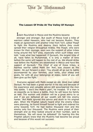 The Lesson Of Pride At The Valley Of Hunayn



  Islam flourished in Mecca and the Muslims became
    stronger and stronger. But south of Mecca lived a tribe of
warriors called Hawazin, who had not become Muslim. They
made an agreement with another tribe from Ta'if, called Thaqif
to fight the Muslims and destroy them before they could
spread their religion throughout Arabia. The Thaqif, who were
known for their courage, soon won the support of other tribes
living around the Ta'if area, especially when such tribes were
told: ‘Look what has happened! If Quraysh, the largest tribe of
all, have fallen to Muhammad, it is only a matter of time
before the same will happen to the rest of us. We should strike
now before the Muslims are established in Mecca and have the
support of Quraysh.' The Chief of one of these tribes, a
fearless warrior called Malik Ibn ‘Awf, was chosen as the
leader. He put forward a plan: 'You should all go out to battle
accompanied by your families, your tents, your sheep and
goats, for with all your belongings at stake, none of you will
dare give up the fight.'

   Everyone agreed with Malik except an old, blind man called
Dorayd. He had been a great warrior in his day and because of
his experience and valuable advice still accompanied the men
into battle. 'I don't like Malik's plan', he insisted. 'If a man is
so cowardly as to leave a battle, then he will leave his family
as well. The women and children will be a great worry to us
and if we are defeated all our wealth will fall into enemy
hands.' But Malik ignored this advice and stuck to his original
plan. When the Prophet (pbuh) heard what the enemy tribes
were planning, he found himself forced to fight and ordered his
army towards Ta’if. He had twelve thousand men and the
enemy only four thousand. The Muslims were proud of their
strength and as they looked around at their number, said to
themselves, 'We will never be defeated!' On hearing this the
Prophet (pbuh) knew that the Muslims had become too proud
and because of this would not succeed.

                                81
 