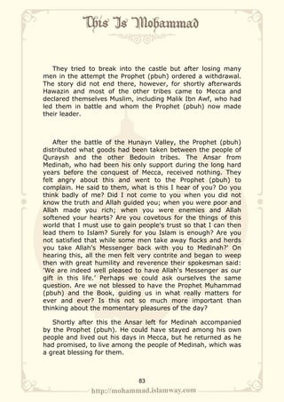 They tried to break into the castle but after losing many
men in the attempt the Prophet (pbuh) ordered a withdrawal.
The story did not end there, however, for shortly afterwards
Hawazin and most of the other tribes came to Mecca and
declared themselves Muslim, including Malik Ibn Awf, who had
led them in battle and whom the Prophet (pbuh) now made
their leader.



    After the battle of the Hunayn Valley, the Prophet (pbuh)
distributed what goods had been taken between the people of
Quraysh and the other Bedouin tribes. The Ansar from
Medinah, who had been his only support during the long hard
years before the conquest of Mecca, received nothing. They
felt angry about this and went to the Prophet (pbuh) to
complain. He said to them, what is this I hear of you? Do you
think badly of me? Did I not come to you when you did not
know the truth and Allah guided you; when you were poor and
Allah made you rich; when you were enemies and Allah
softened your hearts? Are you covetous for the things of this
world that I must use to gain people's trust so that I can then
lead them to Islam? Surely for you Islam is enough? Are you
not satisfied that while some men take away flocks and herds
you take Allah's Messenger back with you to Medinah?' On
hearing this, all the men felt very contrite and began to weep
then with great humility and reverence their spokesman said:
'We are indeed well pleased to have Allah's Messenger as our
gift in this life.’ Perhaps we could ask ourselves the same
question. Are we not blessed to have the Prophet Muhammad
(pbuh) and the Book, guiding us in what really matters for
ever and ever? Is this not so much more important than
thinking about the momentary pleasures of the day?

   Shortly after this the Ansar left for Medinah accompanied
by the Prophet (pbuh). He could have stayed among his own
people and lived out his days in Mecca, but he returned as he
had promised, to live among the people of Medinah, which was
a great blessing for them.



                              83
 